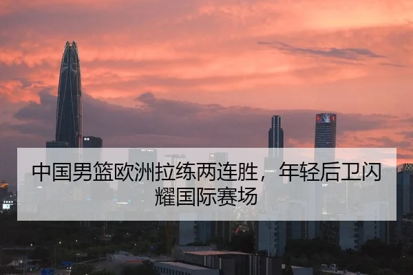 中国男篮欧洲拉练两连胜，年轻后卫闪耀国际赛场