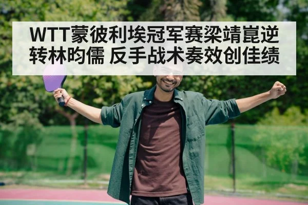 WTT蒙彼利埃冠军赛梁靖崑逆转林昀儒 反手战术奏效创佳绩